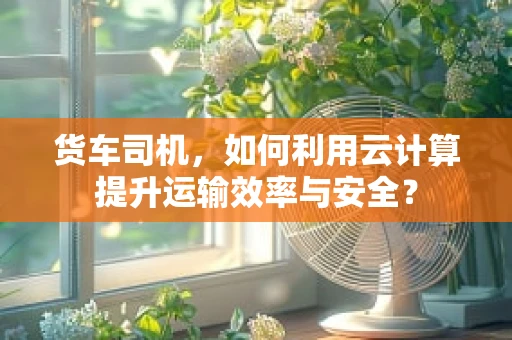 货车司机，如何利用云计算提升运输效率与安全？