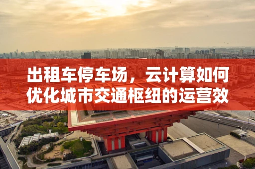 出租车停车场，云计算如何优化城市交通枢纽的运营效率？