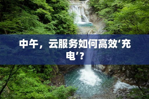 中午，云服务如何高效‘充电’？