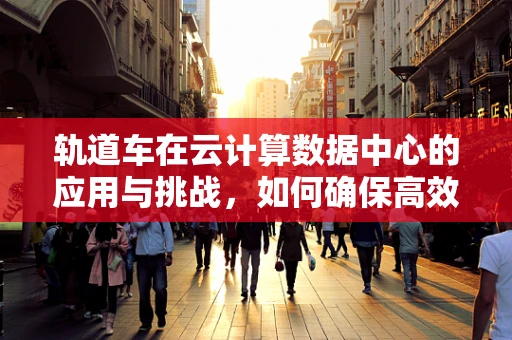 轨道车在云计算数据中心的应用与挑战，如何确保高效、安全运行？