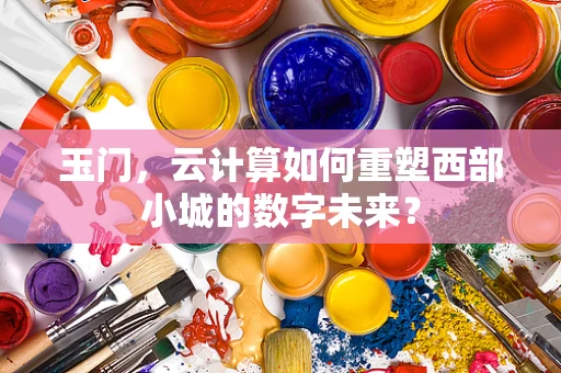 玉门，云计算如何重塑西部小城的数字未来？