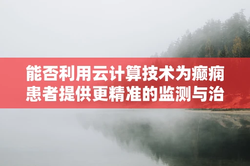 能否利用云计算技术为癫痫患者提供更精准的监测与治疗？