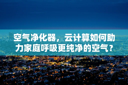 空气净化器，云计算如何助力家庭呼吸更纯净的空气？