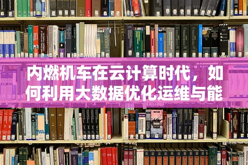 内燃机车在云计算时代，如何利用大数据优化运维与能效？