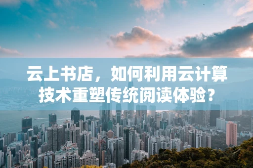 云上书店，如何利用云计算技术重塑传统阅读体验？