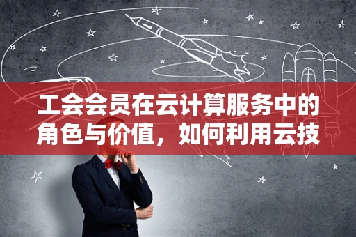 工会会员在云计算服务中的角色与价值，如何利用云技术提升会员福祉？
