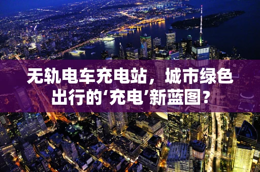无轨电车充电站，城市绿色出行的‘充电’新蓝图？