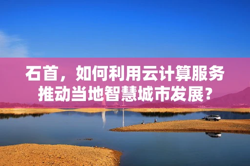 石首，如何利用云计算服务推动当地智慧城市发展？