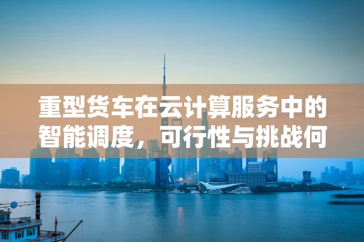 重型货车在云计算服务中的智能调度，可行性与挑战何在？