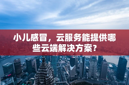 小儿感冒，云服务能提供哪些云端解决方案？