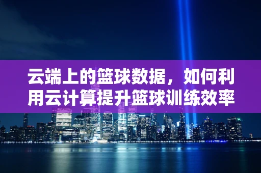 云端上的篮球数据，如何利用云计算提升篮球训练效率？