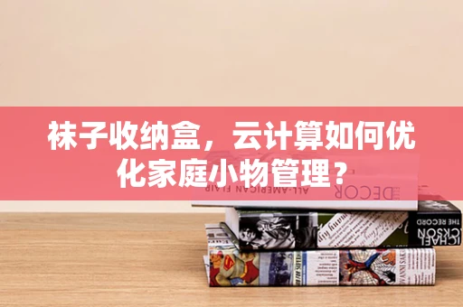 袜子收纳盒，云计算如何优化家庭小物管理？