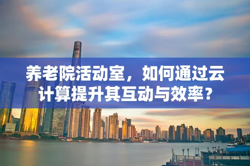 养老院活动室，如何通过云计算提升其互动与效率？