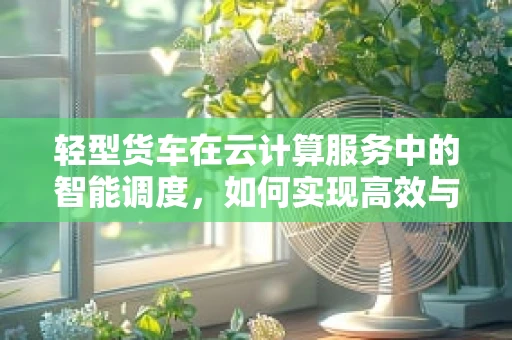轻型货车在云计算服务中的智能调度，如何实现高效与成本优化？