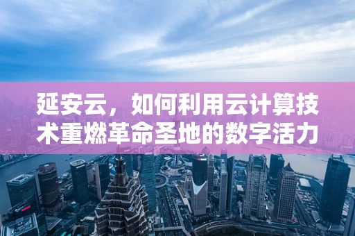 延安云，如何利用云计算技术重燃革命圣地的数字活力？