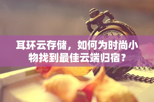 耳环云存储，如何为时尚小物找到最佳云端归宿？