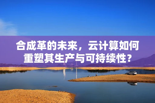 合成革的未来，云计算如何重塑其生产与可持续性？