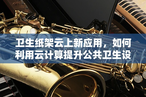 卫生纸架云上新应用，如何利用云计算提升公共卫生设施管理效率？