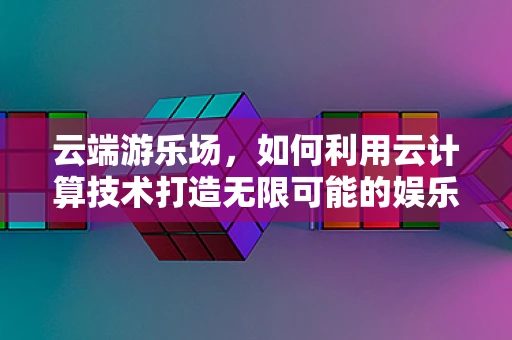 云端游乐场，如何利用云计算技术打造无限可能的娱乐新体验？