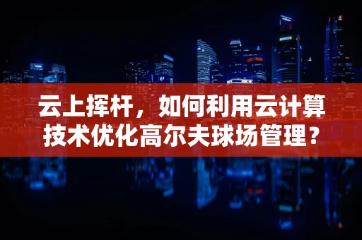 云上挥杆，如何利用云计算技术优化高尔夫球场管理？