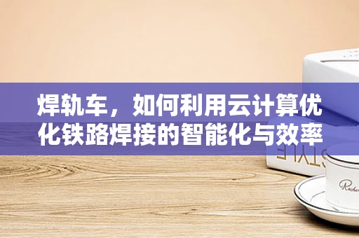 焊轨车，如何利用云计算优化铁路焊接的智能化与效率？