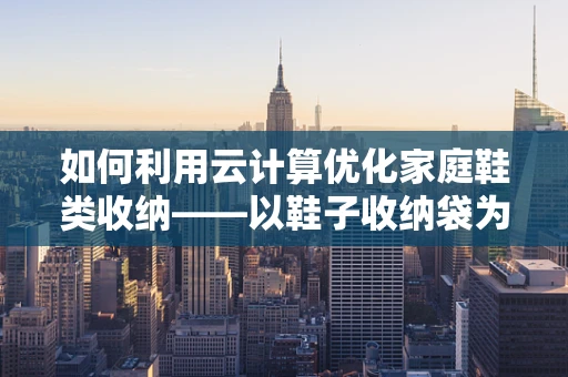 如何利用云计算优化家庭鞋类收纳——以鞋子收纳袋为例