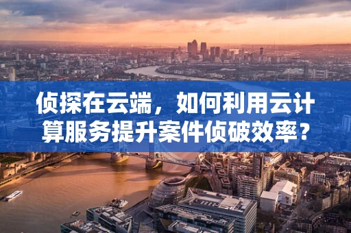 侦探在云端，如何利用云计算服务提升案件侦破效率？