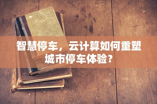 智慧停车，云计算如何重塑城市停车体验？