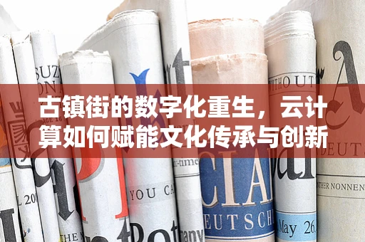 古镇街的数字化重生，云计算如何赋能文化传承与创新？