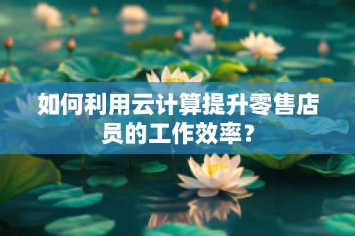 如何利用云计算提升零售店员的工作效率？