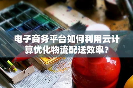 电子商务平台如何利用云计算优化物流配送效率？