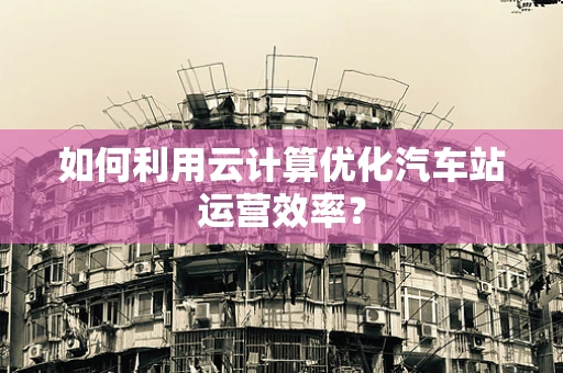 如何利用云计算优化汽车站运营效率？