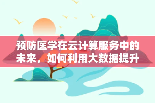 预防医学在云计算服务中的未来，如何利用大数据提升健康管理？