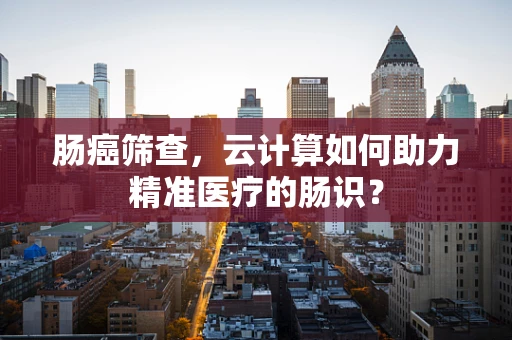 肠癌筛查，云计算如何助力精准医疗的肠识？