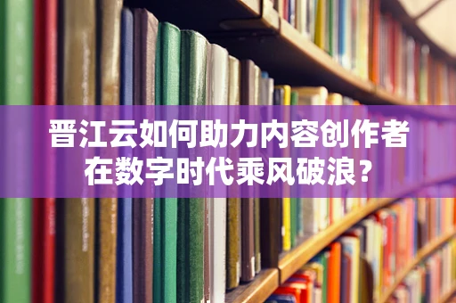 晋江云如何助力内容创作者在数字时代乘风破浪？
