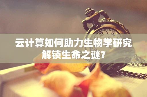 云计算如何助力生物学研究解锁生命之谜？