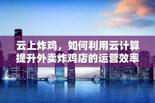 云上炸鸡，如何利用云计算提升外卖炸鸡店的运营效率？