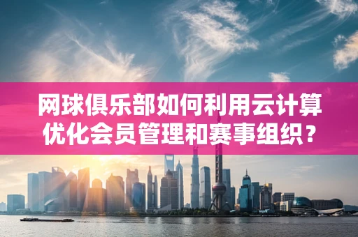 网球俱乐部如何利用云计算优化会员管理和赛事组织？