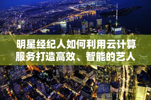 明星经纪人如何利用云计算服务打造高效、智能的艺人管理平台？