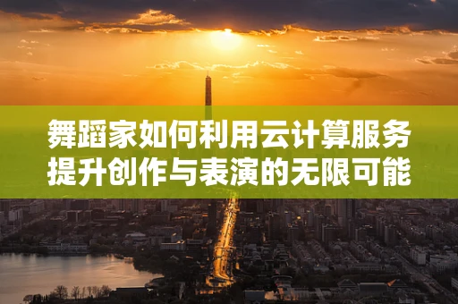 舞蹈家如何利用云计算服务提升创作与表演的无限可能？