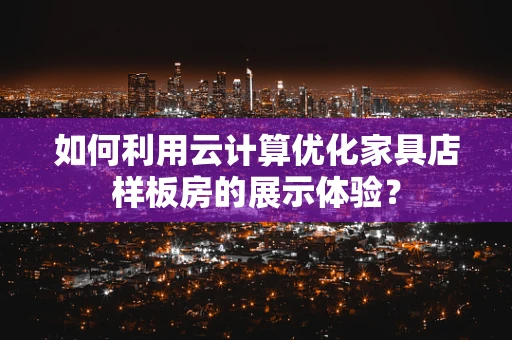 如何利用云计算优化家具店样板房的展示体验？