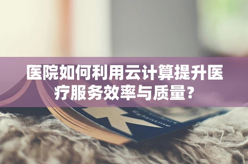 医院如何利用云计算提升医疗服务效率与质量？