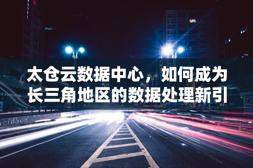 太仓云数据中心，如何成为长三角地区的数据处理新引擎？