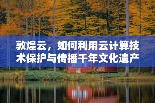 敦煌云，如何利用云计算技术保护与传播千年文化遗产？
