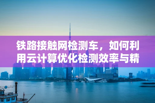 铁路接触网检测车，如何利用云计算优化检测效率与精度？