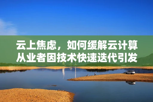 云上焦虑，如何缓解云计算从业者因技术快速迭代引发的心理压力？