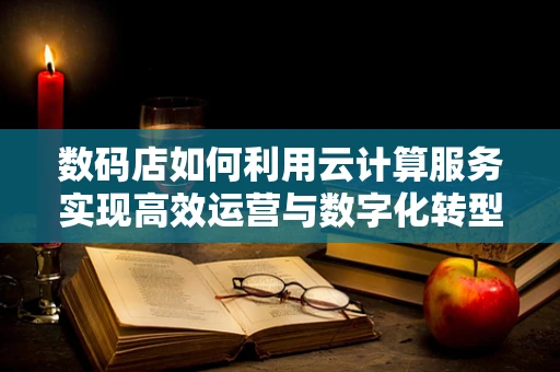数码店如何利用云计算服务实现高效运营与数字化转型？