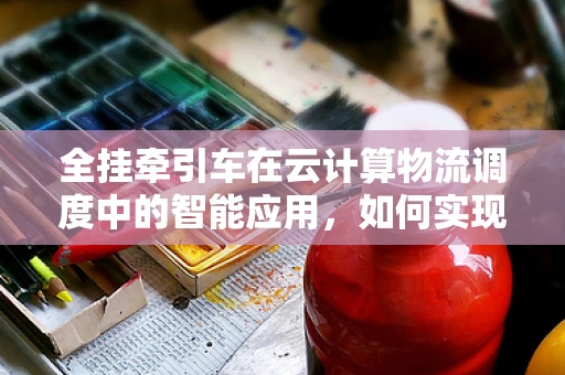 全挂牵引车在云计算物流调度中的智能应用，如何实现高效协同？