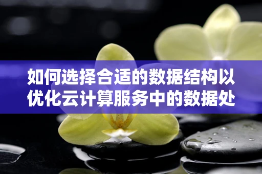 如何选择合适的数据结构以优化云计算服务中的数据处理效率？