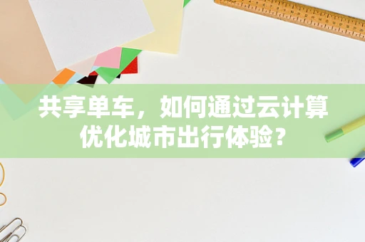 共享单车，如何通过云计算优化城市出行体验？